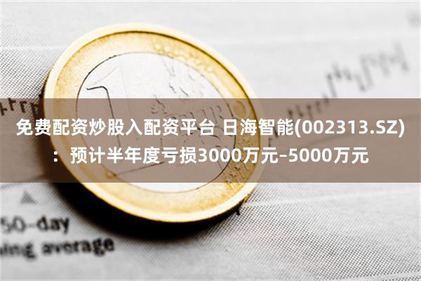 免费配资炒股入配资平台 日海智能(002313.SZ)：预计半年度亏损3000万元–5000万元