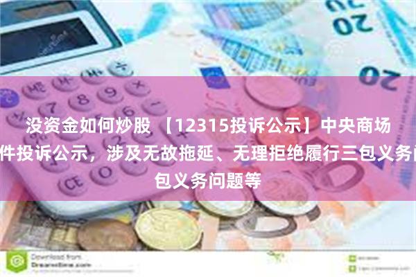 没资金如何炒股 【12315投诉公示】中央商场新增2件投诉公示，涉及无故拖延、无理拒绝履行三包义务问题等