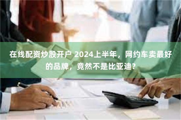 在线配资炒股开户 2024上半年，网约车卖最好的品牌，竟然不是比亚迪？