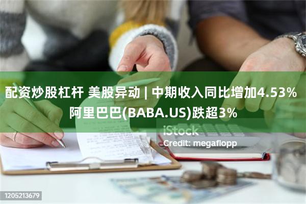 配资炒股杠杆 美股异动 | 中期收入同比增加4.53% 阿里巴巴(BABA.US)跌超3%