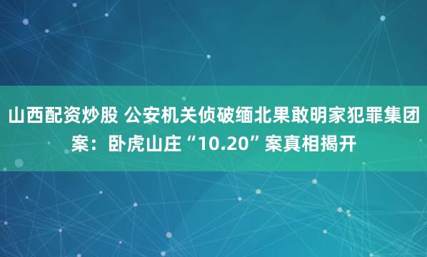 山西配资炒股 公安机关侦破缅北果敢明家犯罪集团案：卧虎山庄“10.20”案真相揭开