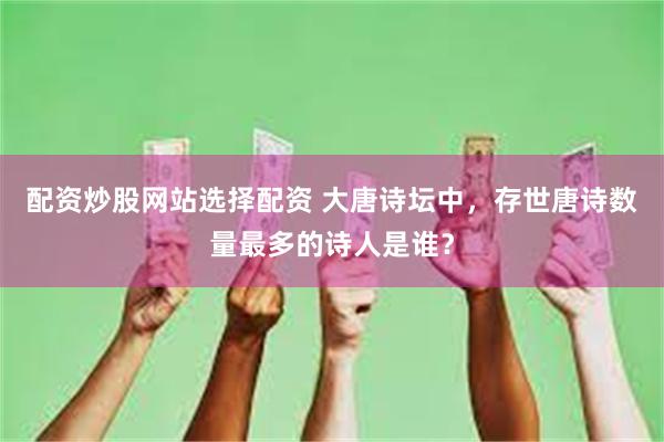 配资炒股网站选择配资 大唐诗坛中，存世唐诗数量最多的诗人是谁？