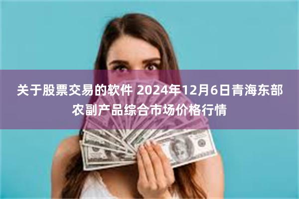 关于股票交易的软件 2024年12月6日青海东部农副产品综合市场价格行情