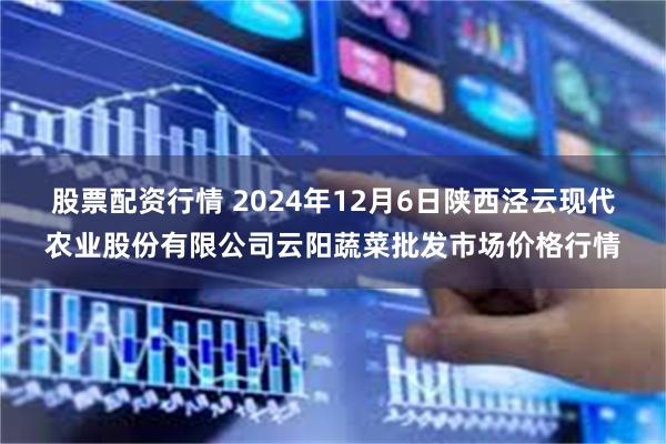 股票配资行情 2024年12月6日陕西泾云现代农业股份有限公司云阳蔬菜批发市场价格行情