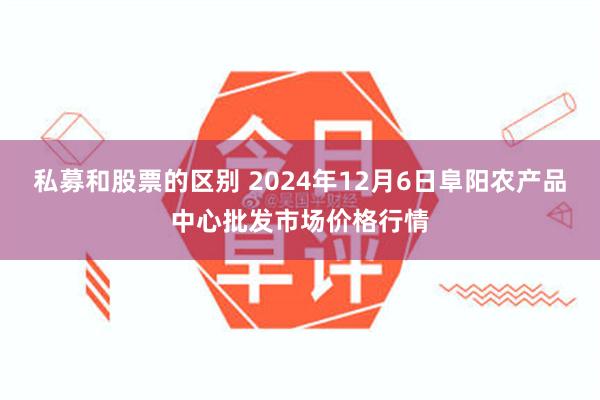 私募和股票的区别 2024年12月6日阜阳农产品中心批发市场价格行情