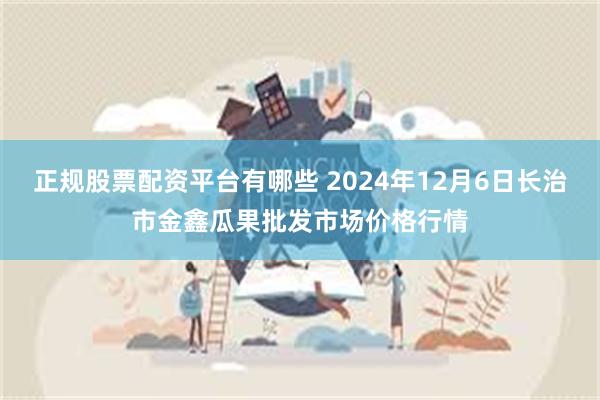 正规股票配资平台有哪些 2024年12月6日长治市金鑫瓜果批发市场价格行情