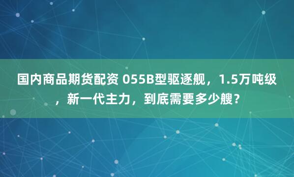 国内商品期货配资 055B型驱逐舰，1.5万吨级，新一代主力，到底需要多少艘？