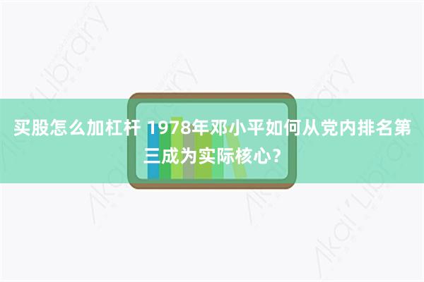 买股怎么加杠杆 1978年邓小平如何从党内排名第三成为实际核心？