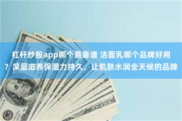 杠杆炒股app哪个最靠谱 洁面乳哪个品牌好用？深层滋养保湿力持久，让肌肤水润全天候的品牌