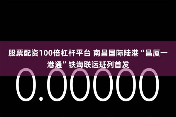 股票配资100倍杠杆平台 南昌国际陆港“昌厦一港通”铁海联运班列首发