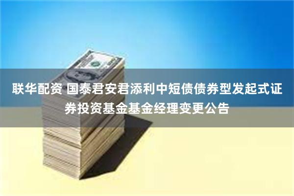 联华配资 国泰君安君添利中短债债券型发起式证券投资基金基金经理变更公告