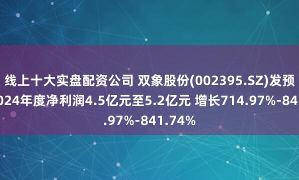 线上十大实盘配资公司 双象股份(002395.SZ)发预增，2024年度净利润4.5亿元至5.2亿元 增长714.97%-841.74%