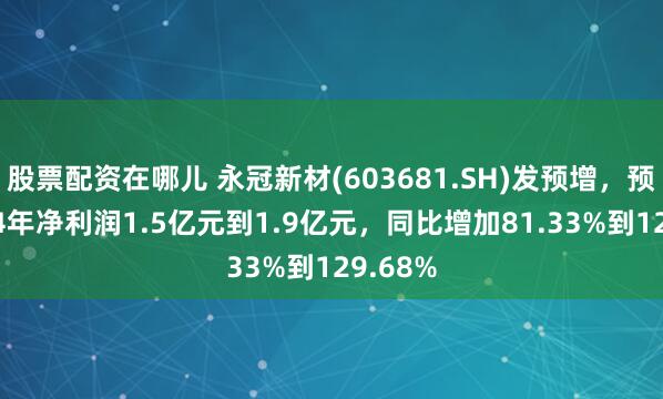 股票配资在哪儿 永冠新材(603681.SH)发预增，预计2024年净利润1.5亿元到1.9亿元，同比增加81.33%到129.68%