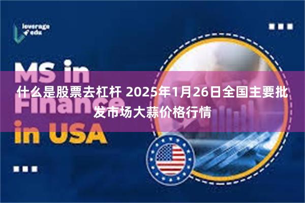 什么是股票去杠杆 2025年1月26日全国主要批发市场大蒜价格行情