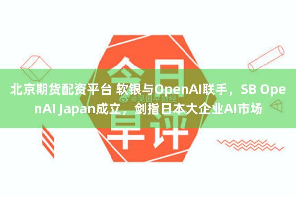 北京期货配资平台 软银与OpenAI联手，SB OpenAI Japan成立，剑指日本大企业AI市场