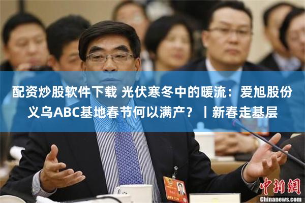 配资炒股软件下载 光伏寒冬中的暖流：爱旭股份义乌ABC基地春节何以满产？丨新春走基层