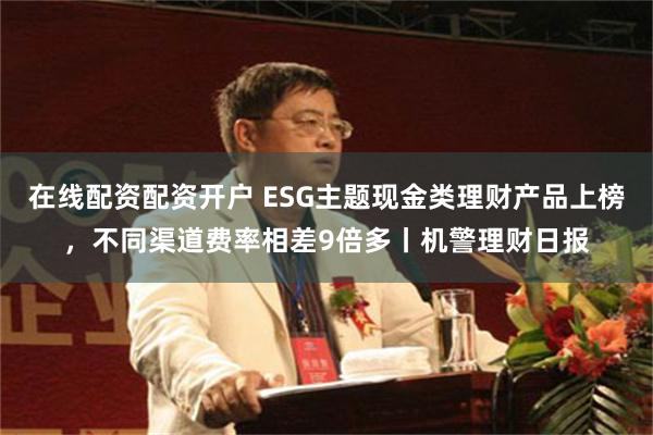 在线配资配资开户 ESG主题现金类理财产品上榜，不同渠道费率相差9倍多丨机警理财日报