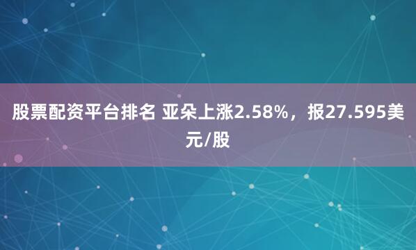 股票配资平台排名 亚朵上涨2.58%，报27.595美元/股