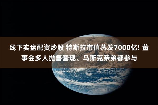 线下实盘配资炒股 特斯拉市值蒸发7000亿! 董事会多人抛售套现、马斯克亲弟都参与