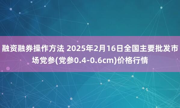 融资融券操作方法 2025年2月16日全国主要批发市场党参(党参0.4-0.6cm)价格行情