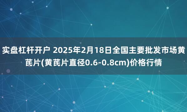 实盘杠杆开户 2025年2月18日全国主要批发市场黄芪片(黄芪片直径0.6-0.8cm)价格行情