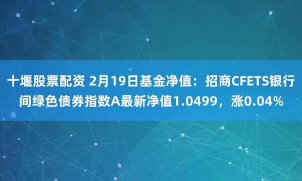 十堰股票配资 2月19日基金净值：招商CFETS银行间绿色债券指数A最新净值1.0499，涨0.04%