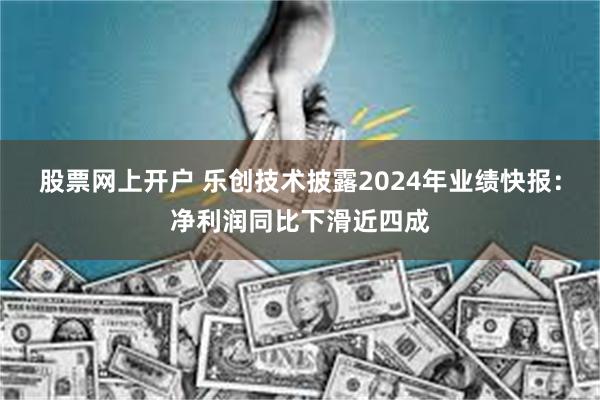 股票网上开户 乐创技术披露2024年业绩快报：净利润同比下滑近四成