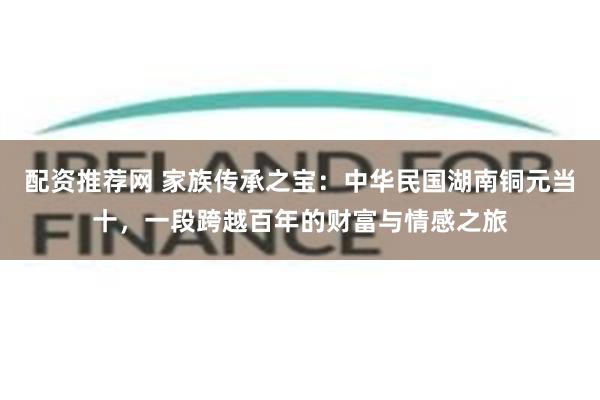 配资推荐网 家族传承之宝：中华民国湖南铜元当十，一段跨越百年的财富与情感之旅