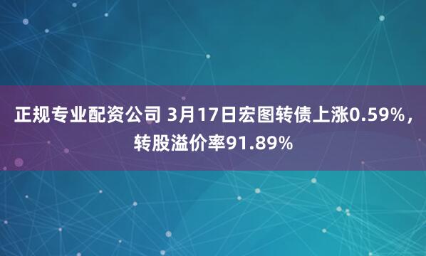 正规专业配资公司 3月17日宏图转债上涨0.59%，转股溢价率91.89%